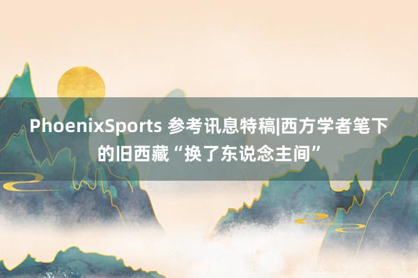 PhoenixSports 参考讯息特稿|西方学者笔下的旧西藏“换了东说念主间”