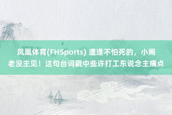 凤凰体育(FHSports) 遭逢不怕死的，小阁老没主见！这句台词戳中些许打工东说念主痛点