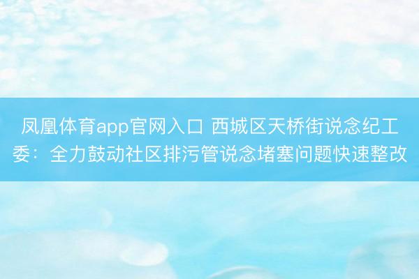 凤凰体育app官网入口 西城区天桥街说念纪工委：全力鼓动社区排污管说念堵塞问题快速整改