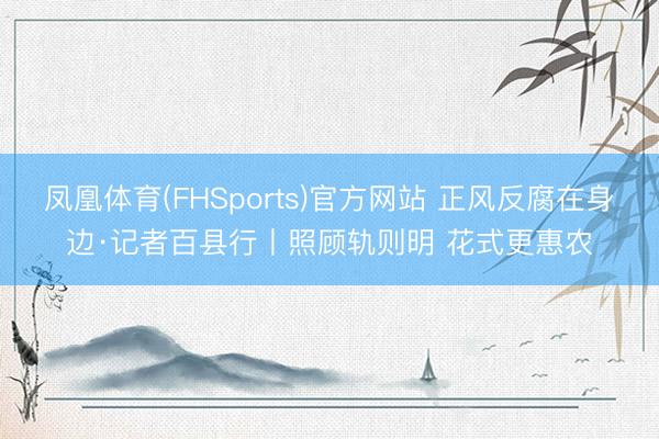 凤凰体育(FHSports)官方网站 正风反腐在身边·记者百县行丨照顾轨则明 花式更惠农