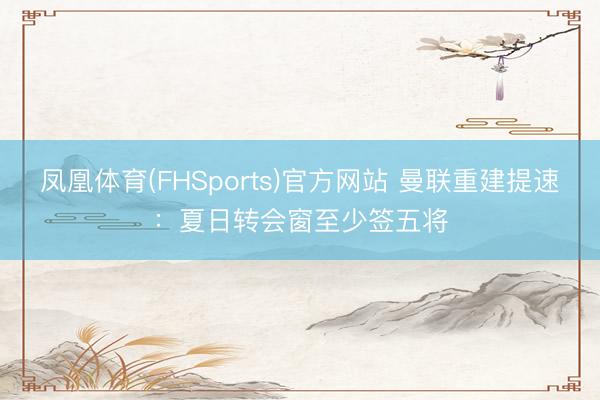 凤凰体育(FHSports)官方网站 曼联重建提速：夏日转会窗至少签五将