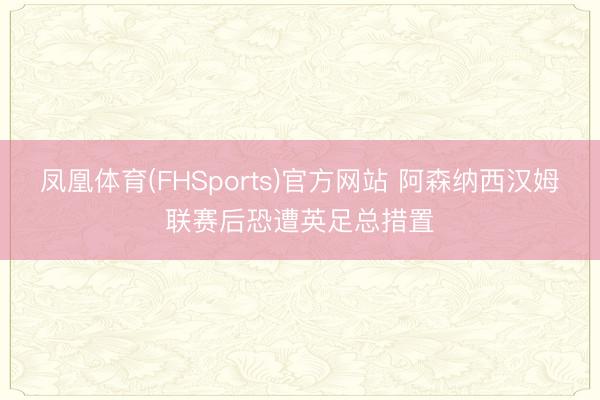 凤凰体育(FHSports)官方网站 阿森纳西汉姆联赛后恐遭英足总措置
