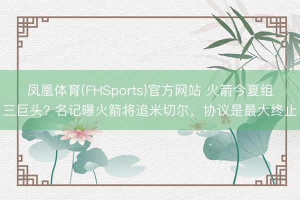 凤凰体育(FHSports)官方网站 火箭今夏组三巨头? 名记曝火箭将追米切尔，协议是最大终止