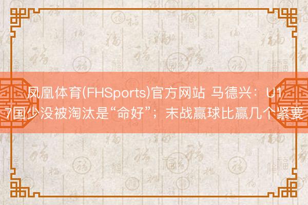 凤凰体育(FHSports)官方网站 马德兴：U17国少没被淘汰是“命好”；末战赢球比赢几个紧要