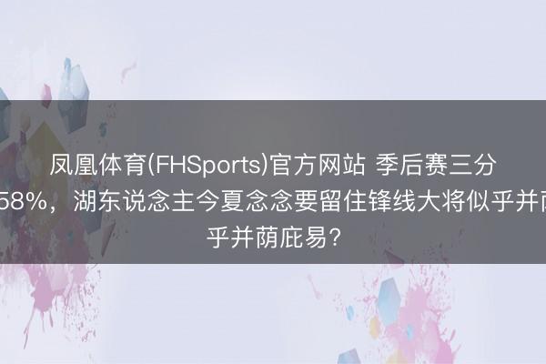 凤凰体育(FHSports)官方网站 季后赛三分掷中率58%，湖东说念主今夏念念要留住锋线大将似乎并荫庇易?
