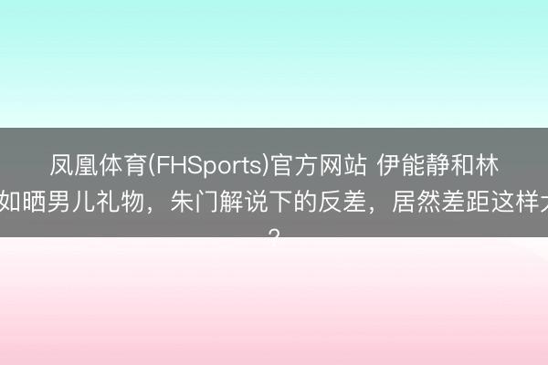 凤凰体育(FHSports)官方网站 伊能静和林心如晒男儿礼物，朱门解说下的反差，居然差距这样大?