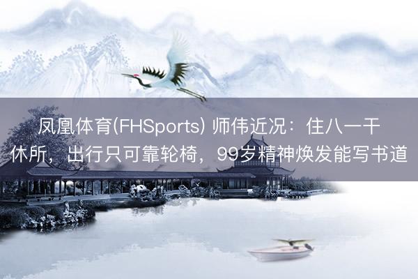 凤凰体育(FHSports) 师伟近况：住八一干休所，出行只可靠轮椅，99岁精神焕发能写书道
