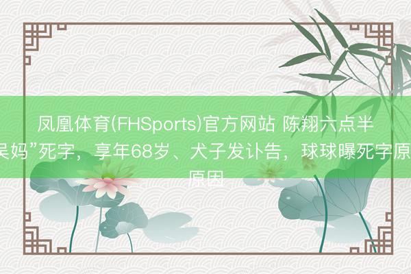 凤凰体育(FHSports)官方网站 陈翔六点半“吴妈”死字，享年68岁、犬子发讣告，球球曝死字原因
