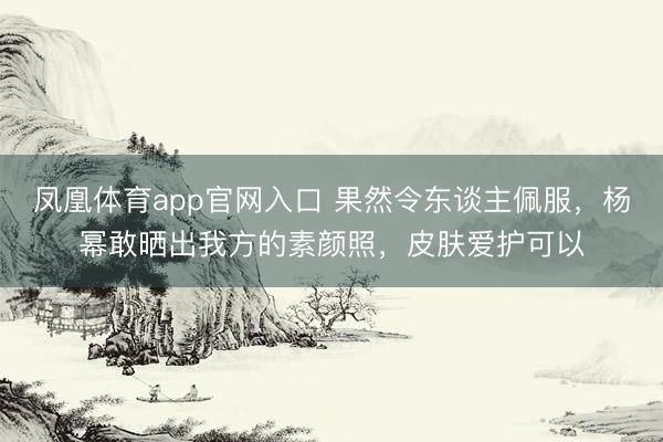 凤凰体育app官网入口 果然令东谈主佩服，杨幂敢晒出我方的素颜照，皮肤爱护可以