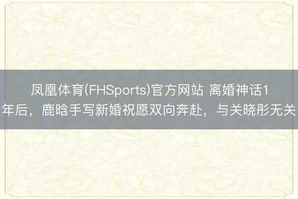凤凰体育(FHSports)官方网站 离婚神话1年后，鹿晗手写新婚祝愿双向奔赴，与关晓彤无关