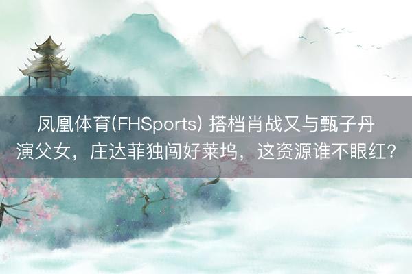 凤凰体育(FHSports) 搭档肖战又与甄子丹演父女，庄达菲独闯好莱坞，这资源谁不眼红?
