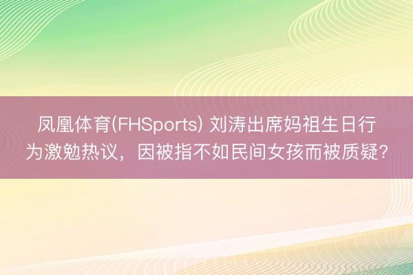 凤凰体育(FHSports) 刘涛出席妈祖生日行为激勉热议，因被指不如民间女孩而被质疑?