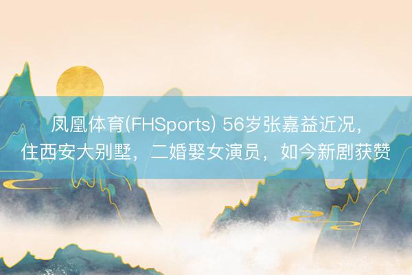凤凰体育(FHSports) 56岁张嘉益近况，住西安大别墅，二婚娶女演员，如今新剧获赞