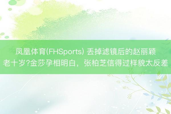 凤凰体育(FHSports) 丢掉滤镜后的赵丽颖老十岁?金莎孕相明白，张柏芝信得过样貌太反差