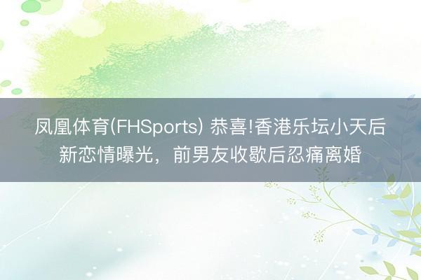 凤凰体育(FHSports) 恭喜!香港乐坛小天后新恋情曝光，前男友收歇后忍痛离婚