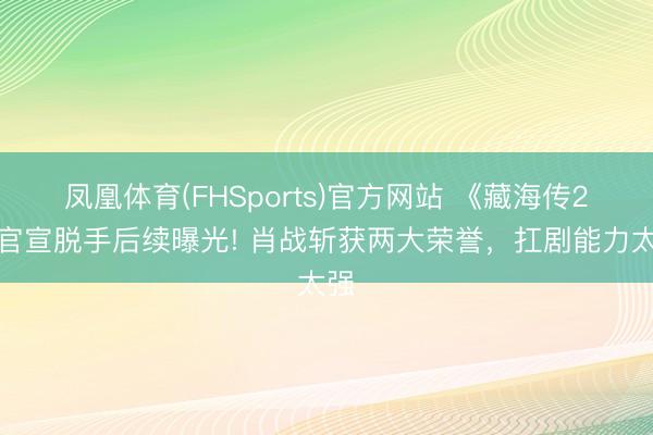 凤凰体育(FHSports)官方网站 《藏海传2》官宣脱手后续曝光! 肖战斩获两大荣誉，扛剧能力太强