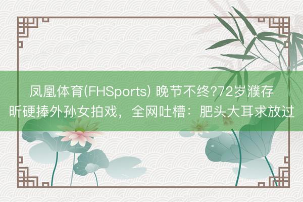 凤凰体育(FHSports) 晚节不终?72岁濮存昕硬捧外孙女拍戏，全网吐槽：肥头大耳求放过