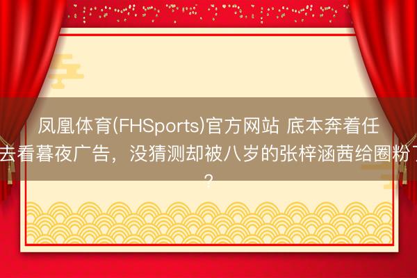 凤凰体育(FHSports)官方网站 底本奔着任敏去看暮夜广告，没猜测却被八岁的张梓涵茜给圈粉了?