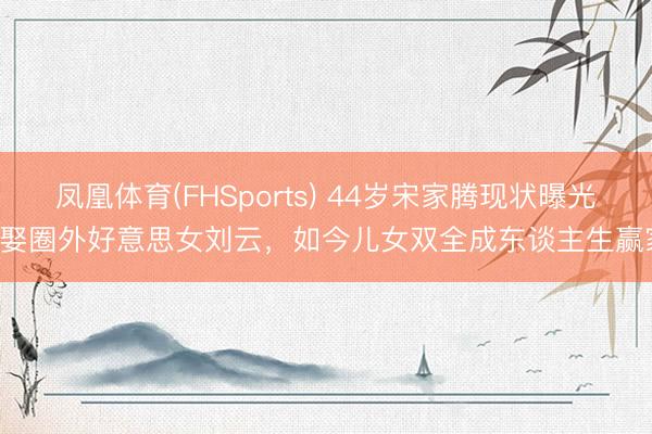 凤凰体育(FHSports) 44岁宋家腾现状曝光! 娶圈外好意思女刘云，如今儿女双全成东谈主生赢家