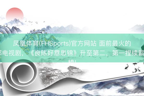 凤凰体育(FHSports)官方网站 面前最火的6部电视剧，《良陈好意思锦》升至第二，第一捏续霸榜!