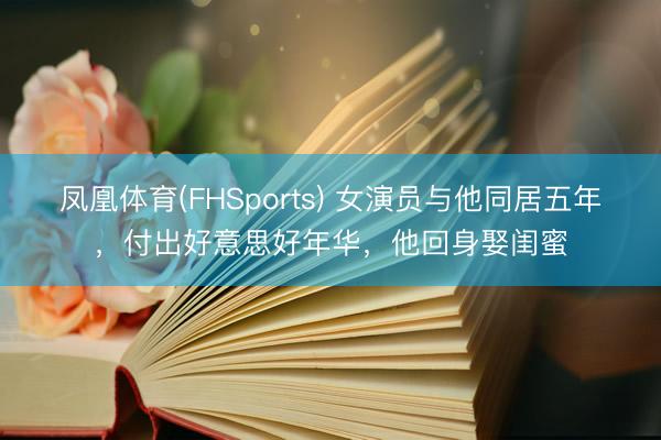 凤凰体育(FHSports) 女演员与他同居五年，付出好意思好年华，他回身娶闺蜜