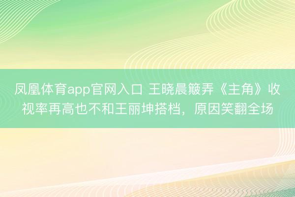 凤凰体育app官网入口 王晓晨簸弄《主角》收视率再高也不和王丽坤搭档，原因笑翻全场