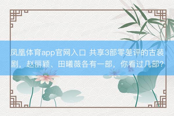 凤凰体育app官网入口 共享3部零差评的古装剧，赵丽颖、田曦薇各有一部，你看过几部?