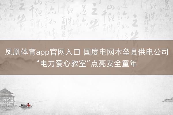 凤凰体育app官网入口 国度电网木垒县供电公司“电力爱心教室”点亮安全童年