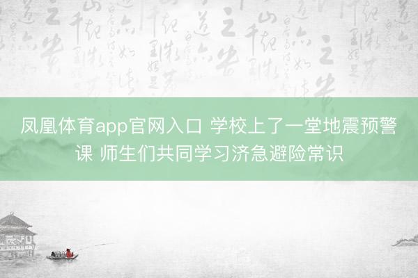凤凰体育app官网入口 学校上了一堂地震预警课 师生们共同学习济急避险常识