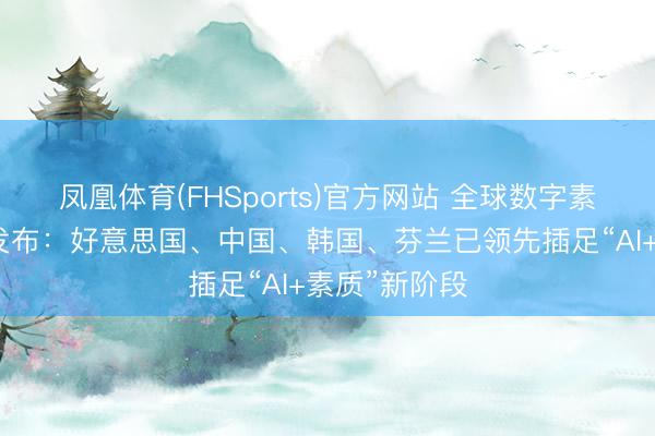 凤凰体育(FHSports)官方网站 全球数字素质发展指数发布：好意思国、中国、韩国、芬兰已领先插足“AI+素质”新阶段