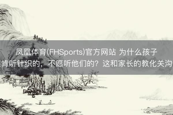 凤凰体育(FHSports)官方网站 为什么孩子只肯听针织的，不愿听他们的？这和家长的教化关沟通