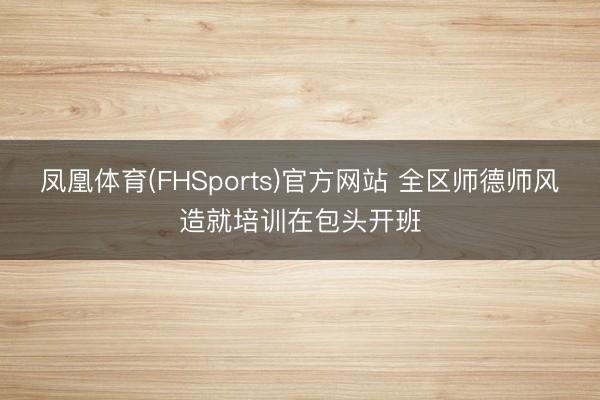 凤凰体育(FHSports)官方网站 全区师德师风造就培训在包头开班