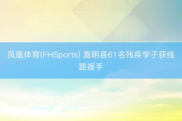 凤凰体育(FHSports) 嵩明县61名残疾学子获线路援手