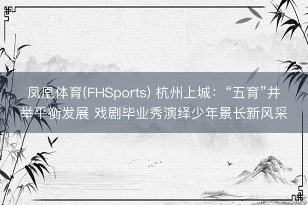 凤凰体育(FHSports) 杭州上城：“五育”并举平衡发展 戏剧毕业秀演绎少年景长新风采
