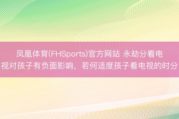 凤凰体育(FHSports)官方网站 永劫分看电视对孩子有负面影响，若何适度孩子看电视的时分