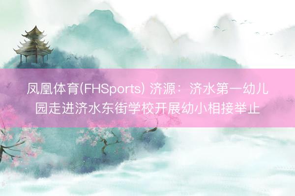 凤凰体育(FHSports) 济源：济水第一幼儿园走进济水东街学校开展幼小相接举止