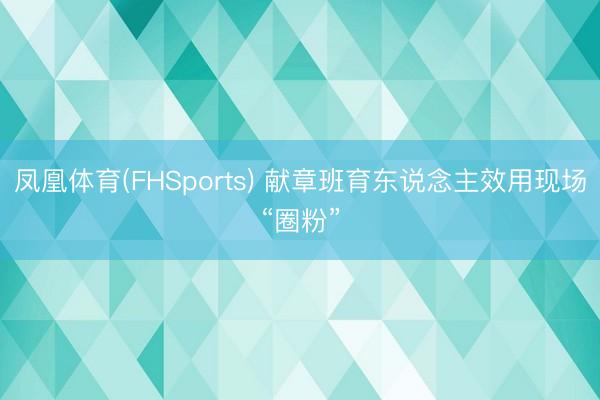 凤凰体育(FHSports) 献章班育东说念主效用现场“圈粉”