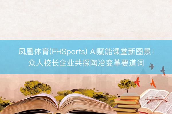 凤凰体育(FHSports) AI赋能课堂新图景：众人校长企业共探陶冶变革要道词
