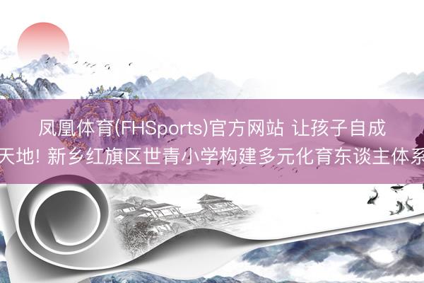 凤凰体育(FHSports)官方网站 让孩子自成天地! 新乡红旗区世青小学构建多元化育东谈主体系