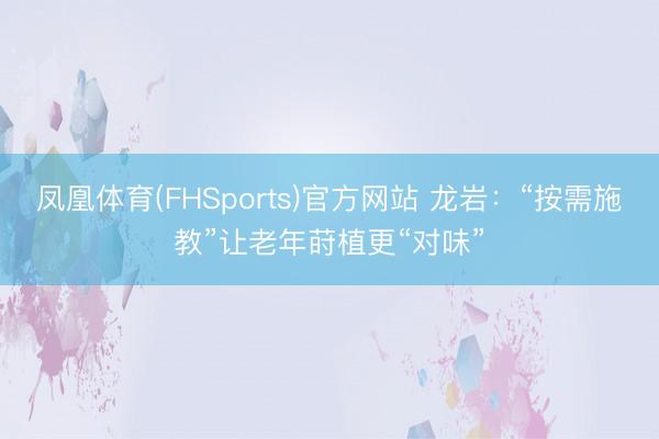 凤凰体育(FHSports)官方网站 龙岩：“按需施教”让老年莳植更“对味”