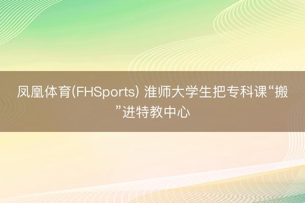 凤凰体育(FHSports) 淮师大学生把专科课“搬”进特教中心