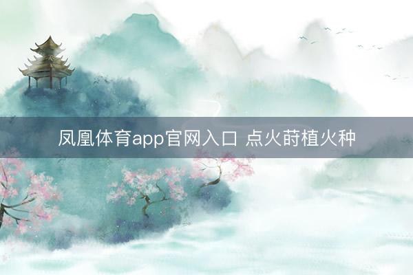 凤凰体育app官网入口 点火莳植火种