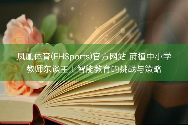 凤凰体育(FHSports)官方网站 莳植中小学教师东谈主工智能教育的挑战与策略