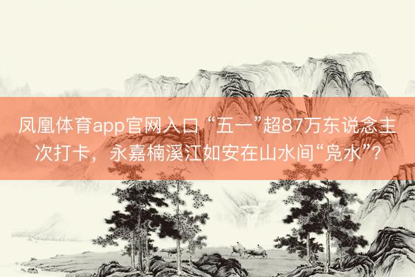 凤凰体育app官网入口 “五一”超87万东说念主次打卡，永嘉楠溪江如安在山水间“凫水”?