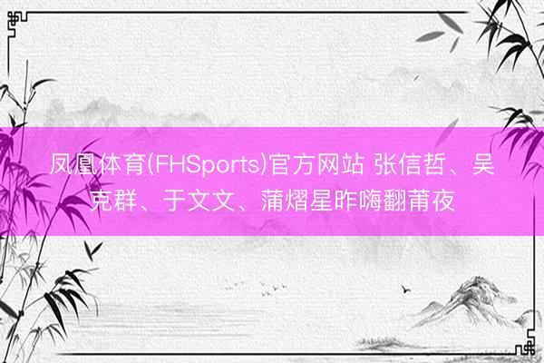 凤凰体育(FHSports)官方网站 张信哲、吴克群、于文文、蒲熠星昨嗨翻莆夜