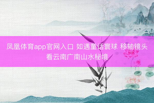 凤凰体育app官网入口 如遇童话寰球 移轴镜头看云南广南山水秘境