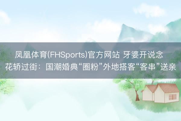 凤凰体育(FHSports)官方网站 牙婆开说念 花轿过街：国潮婚典“圈粉”外地搭客“客串”送亲