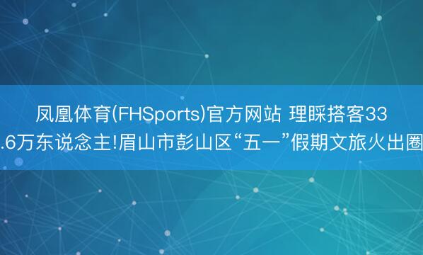 凤凰体育(FHSports)官方网站 理睬搭客33.6万东说念主!眉山市彭山区“五一”假期文旅火出圈