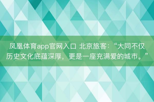 凤凰体育app官网入口 北京旅客：“大同不仅历史文化底蕴深厚，更是一座充满爱的城市。”