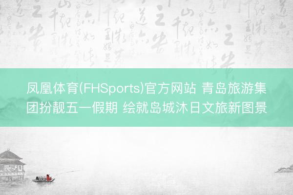 凤凰体育(FHSports)官方网站 青岛旅游集团扮靓五一假期 绘就岛城沐日文旅新图景
